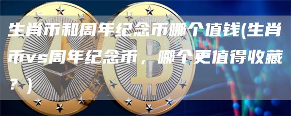 生肖币和周年纪念币哪个值钱 - 生肖币vs周年纪念币，哪个更值得收藏？